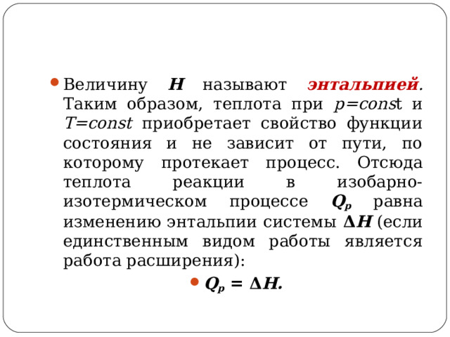 Величину Н  называют энтальпией . Таким образом, теплота при p=cons t и T=const приобретает свойство функции состояния и не зависит от пути, по которому протекает процесс. Отсюда теплота реакции в изобарно-изотермическом процессе Q р равна изменению энтальпии системы Δ Н (если единственным видом работы является работа расширения): Q p  = Δ Н.  