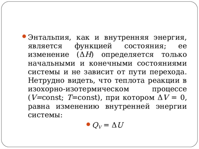 Энтальпия, как и внутренняя энергия, является функцией состояния; ее изменение (Δ Н ) определяется только начальными и конечными состояниями системы и не зависит от пути перехода. Нетрудно видеть, что теплота реакции в изохорно-изотермическом процессе ( V= const; T =const), при котором Δ V =  0, равна изменению внутренней энергии системы: Q V  = Δ U  