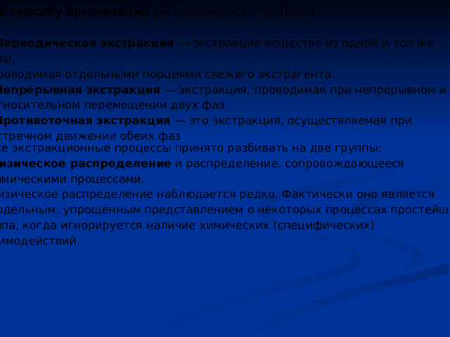 По способу организации экстракционного процесса -Периодическая экстракция — экстракция вещества из одной и той же фазы, проводимая отдельными порциями свежего экстрагента. - Непрерывная экстракция — экстракция, проводимая при непрерывном и относительном перемещении двух фаз. - Противоточная экстракция — это экстракция, осуществляемая при встречном движении обеих фаз Все экстракционные процессы принято разбивать на две группы: физическое распределение и распределение, сопровождающееся химическими процессами. Физическое распределение наблюдается редко. Фактически оно является модельным, упрощенным представлением о некоторых процессах простейшего типа, когда игнорируется наличие химических (специфических) взаимодействий. 