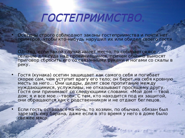 ГОСТЕПРИИМСТВО. ГОСТЕПРИИМСТВО. Осетины строго соблюдают законы гостеприимства и почти нет примеров, чтобы кто-нибудь нарушил их или обидел своего гостя.   Однако, если такой случай имеет место, то собирается все селение для суда над провинившимся, причем обычно выносят приговор сбросить его со связанными руками и ногами со скалы в реку.   Гостя (кунака) осетин защищает как самого себя и погибает скорее сам, чем уступит врагу его тело; он берет на себя кровную месть за него... Они щедры, делят свое пропитание между нуждающимися, услужливы, не отказывают просящему другу. Гостя они принимают со следующими словами: «Мой дом -- твой дом; я и все мое -- твое». С тем, кто находится под их защитой, они обращаются как с родственником и не отдают беглецов.   Если гость оставался на ночь, то хозяин, по обычаю, обязан был зарезать ему барана, даже если в это время у него в доме было свежее мясо. 