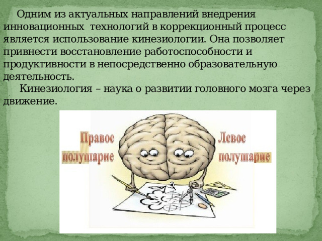  Одним из актуальных направлений внедрения инновационных технологий в коррекционный процесс является использование кинезиологии. Она позволяет привнести восстановление работоспособности и продуктивности в непосредственно образовательную деятельность.    Кинезиология – наука о развитии головного мозга через движение.   