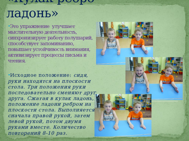 «Кулак-ребро-ладонь» Это упражнение улучшает мыслительную деятельность, синхронизирует работу полушарий, способствует запоминанию, повышает устойчивость внимания, активизирует процессы письма и чтения. Исходное положение: сидя, руки находятся на плоскости стола. Три положения руки последовательно сменяют друг друга. Сжатая в кулак ладонь, положение ладони ребром на плоскости стола. Выполняется сначала правой рукой, затем левой рукой, потом двумя руками вместе. Количество повторений 8-10 раз. 