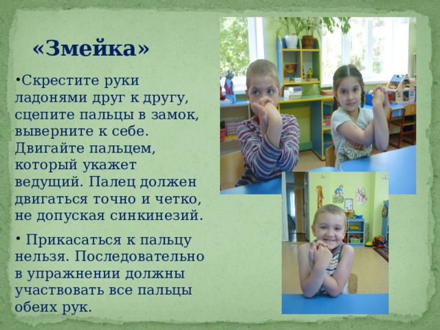«Змейка» Скрестите руки ладонями друг к другу, сцепите пальцы в замок, выверните к себе. Двигайте пальцем, который укажет ведущий. Палец должен двигаться точно и четко, не допуская синкинезий.  Прикасаться к пальцу нельзя. Последовательно в упражнении должны участвовать все пальцы обеих рук. 