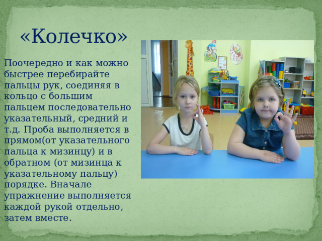 «Колечко» Поочередно и как можно быстрее перебирайте пальцы рук, соединяя в кольцо с большим пальцем последовательно указательный, средний и т.д. Проба выполняется в прямом(от указательного пальца к мизинцу) и в обратном (от мизинца к указательному пальцу) порядке. Вначале упражнение выполняется каждой рукой отдельно, затем вместе.  