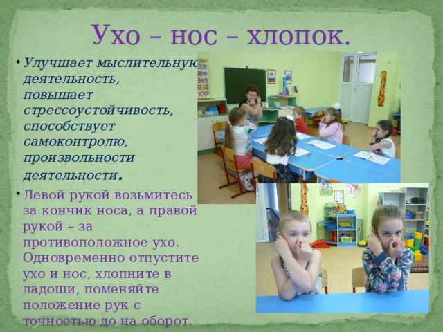 Ухо – нос – хлопок. Улучшает мыслительную деятельность, повышает стрессоустойчивость, способствует самоконтролю, произвольности деятельности . Левой рукой возьмитесь за кончик носа, а правой рукой – за противоположное ухо. Одновременно отпустите ухо и нос, хлопните в ладоши, поменяйте положение рук с точностью до на оборот.  
