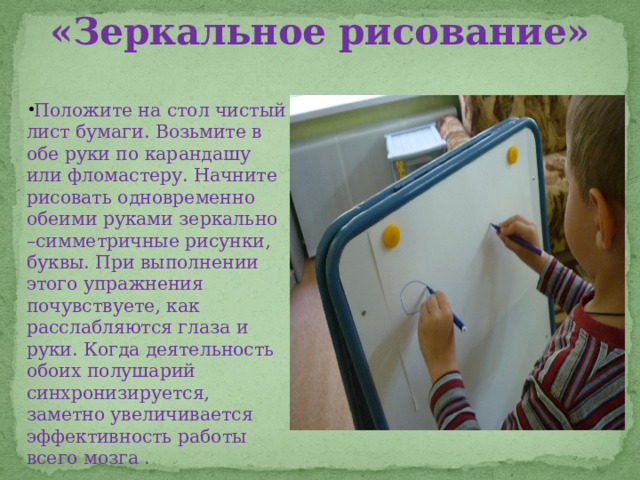 «Зеркальное рисование» Положите на стол чистый лист бумаги. Возьмите в обе руки по карандашу или фломастеру. Начните рисовать одновременно обеими руками зеркально –симметричные рисунки, буквы. При выполнении этого упражнения почувствуете, как расслабляются глаза и руки. Когда деятельность обоих полушарий синхронизируется, заметно увеличивается эффективность работы всего мозга . 
