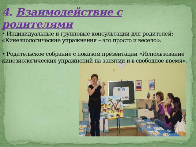 4.  Взаимодействие с родителями  • Индивидуальные и групповые консультации для родителей: «Кинезиологические упражнения – это просто и весело».   • Родительское собрание с показом презентации «Использование кинезиологических упражнений на занятии и в свободное время».           