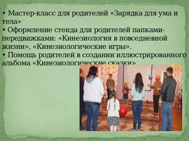 • Мастер-класс для родителей «Зарядка для ума и тела»  • Оформление стенда для родителей папками-передвижками: «Кинезиология в повседневной жизни», «Кинезиологические игры».  • Помощь родителей в создании иллюстрированного альбома «Кинезиологические сказки».          