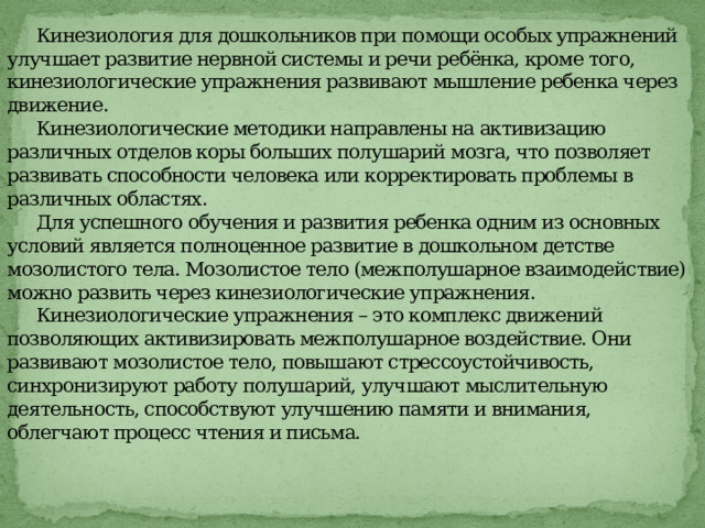      Кинезиология для дошкольников при помощи особых упражнений улучшает развитие нервной системы и речи ребёнка, кроме того, кинезиологические упражнения развивают мышление ребенка через движение.   Кинезиологические методики направлены на активизацию различных отделов коры больших полушарий мозга, что позволяет развивать способности человека или корректировать проблемы в различных областях.   Для успешного обучения и развития ребенка одним из основных условий является полноценное развитие в дошкольном детстве мозолистого тела. Мозолистое тело (межполушарное взаимодействие) можно развить через кинезиологические упражнения.   Кинезиологические упражнения – это комплекс движений позволяющих активизировать межполушарное воздействие. Они развивают мозолистое тело, повышают стрессоустойчивость, синхронизируют работу полушарий, улучшают мыслительную деятельность, способствуют улучшению памяти и внимания, облегчают процесс чтения и письма.    