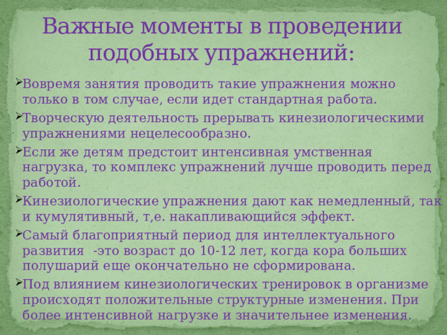 Важные моменты в проведении подобных упражнений: Вовремя занятия проводить такие упражнения можно только в том случае, если идет стандартная работа. Творческую деятельность прерывать кинезиологическими упражнениями нецелесообразно. Если же детям предстоит интенсивная умственная нагрузка, то комплекс упражнений лучше проводить перед работой. Кинезиологические упражнения дают как немедленный, так и кумулятивный, т,е. накапливающийся эффект. Самый благоприятный период для интеллектуального развития -это возраст до 10-12 лет, когда кора больших полушарий еще окончательно не сформирована. Под влиянием кинезиологических тренировок в организме происходят положительные структурные изменения. При более интенсивной нагрузке и значительнее изменения. 