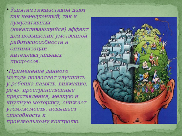 Занятия гимнастикой дают как немедленный, так и кумулятивный (накапливающийся)  эффект для повышения умственной работоспособности и оптимизации интеллектуальных процессов. Применение данного метода позволяет улучшить у ребенка память, внимание, речь, пространственные представления, мелкую и крупную моторику, снижает утомляемость, повышает способность к произвольному контролю. 