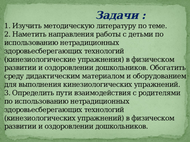  Задачи :  1. Изучить методическую литературу по теме.  2. Наметить направления работы с детьми по использованию нетрадиционных здоровьесберегающих технологий (кинезиологические упражнения) в физическом развитии и оздоровлении дошкольников. Обогатить среду дидактическим материалом и оборудованием для выполнения кинезиологических упражнений.  3. Определить пути взаимодействия с родителями по использованию нетрадиционных здоровьесберегающих технологий (кинезиологических упражнений) в физическом развитии и оздоровлении дошкольников.   