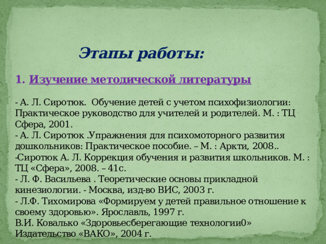  Этапы работы:   1.  Изучение методической литературы   - А. Л. Сиротюк. Обучение детей с учетом психофизиологии: Практическое руководство для учителей и родителей. М. : ТЦ Сфера, 2001.  - А. Л. Сиротюк .Упражнения для психомоторного развития дошкольников: Практическое пособие. – М. : Аркти, 2008..  -Сиротюк А. Л. Коррекция обучения и развития школьников. М. : ТЦ «Сфера», 2008. – 41с.  - Л. Ф. Васильева . Теоретические основы прикладной кинезиологии. - Москва, изд-во ВИС, 2003 г.  - Л.Ф. Тихомирова «Формируем у детей правильное отношение к своему здоровью». Ярославль, 1997 г.  В.И. Ковалько «Здоровьесберегающие технологии0» Издательство «ВАКО», 2004 г.    