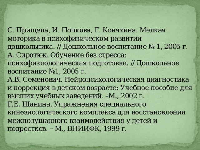  С. Прищепа, И. Попкова, Г. Коняхина. Мелкая моторика в психофизическом развитии дошкольника. // Дошкольное воспитание № 1, 2005 г.  А. Сиротюк. Обучение без стресса: психофизиологическая подготовка. // Дошкольное воспитание №1, 2005 г.  А.В. Семенович. Нейропсихологическая диагностика и коррекция в детском возрасте: Учебное пособие для высших учебных заведений. –М., 2002 г.  Г.Е. Шанина. Упражнения специального кинезиологического комплекса для восстановления межполушарного взаимодействия у детей и подростков. – М., ВНИИФК, 1999 г.   