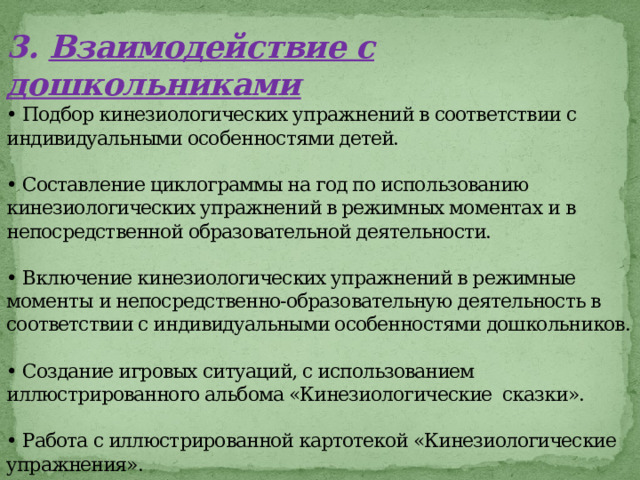 3.  Взаимодействие с дошкольниками  • Подбор кинезиологических упражнений в соответствии с индивидуальными особенностями детей.   • Составление циклограммы на год по использованию кинезиологических упражнений в режимных моментах и в непосредственной образовательной деятельности.   • Включение кинезиологических упражнений в режимные моменты и непосредственно-образовательную деятельность в соответствии с индивидуальными особенностями дошкольников.   • Создание игровых ситуаций, с использованием иллюстрированного альбома «Кинезиологические сказки».   • Работа с иллюстрированной картотекой «Кинезиологические упражнения».   