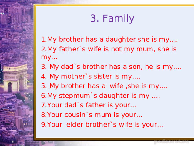 3. Family 1.My brother has a daughter she is my…. 2.My father`s wife is not my mum, she is my... 3. My dad`s brother has a son, he is my…. 4. My mother`s sister is my…. 5. My brother has a wife ,she is my…. 6.My stepmum`s daughter is my …. 7. Your dad`s father is your… 8.Your cousin`s mum is your… 9.Your elder brother`s wife is your… 