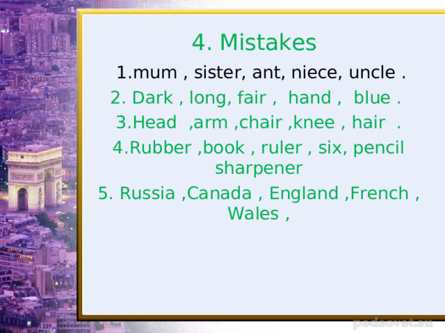 4. Mistakes  1.mum , sister, ant, niece, uncle . 2. Dark , long, fair , hand , blue . 3.Head ,arm ,chair ,knee , hair . 4.Rubber ,book , ruler , six, pencil sharpener 5. Russia ,Canada , England ,French , Wales , 