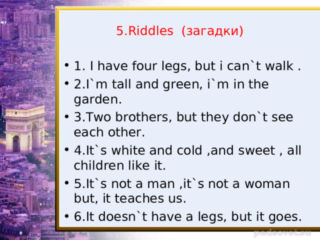 5.Riddles ( загадки ) 1 . I have four legs, but i can`t walk . 2.I`m tall and green, i`m in the garden. 3.Two brothers, but they don`t see each other. 4.It`s white and cold ,and sweet , all children like it. 5.It`s not a man ,it`s not a woman but, it teaches us. 6.It doesn`t have a legs, but it goes.  
