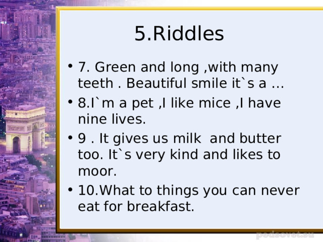 5.Riddles 7. Green and long ,with many teeth . Beautiful smile it`s a … 8.I`m a pet ,I like mice ,I have nine lives. 9 . It gives us milk and butter too. It`s very kind and likes to moor. 10.What to things you can never eat for breakfast. 