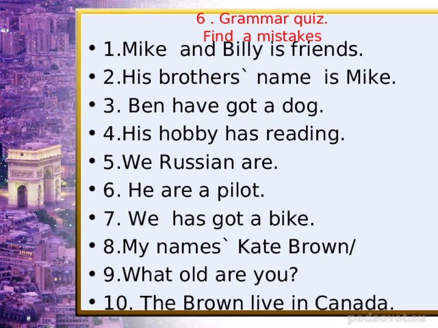 6 . Grammar quiz.  Find a mistakes 1.Mike and Billy is friends. 2.His brothers` name is Mike. 3. Ben have got a dog. 4.His hobby has reading. 5.We Russian are. 6. He are a pilot. 7. We has got a bike. 8.My names` Kate Brown/ 9.What old are you? 10. The Brown live in Canada.  