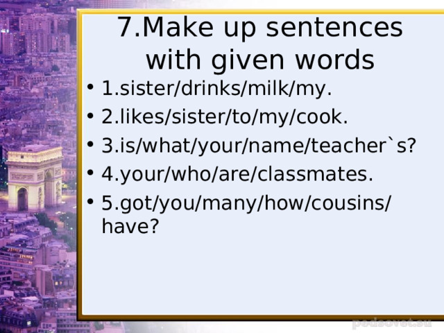 7.Make up sentences with given words 1.sister/drinks/milk/my. 2.likes/sister/to/my/cook. 3.is/what/your/name/teacher`s? 4.your/who/are/classmates. 5.got/you/many/how/cousins/have? 