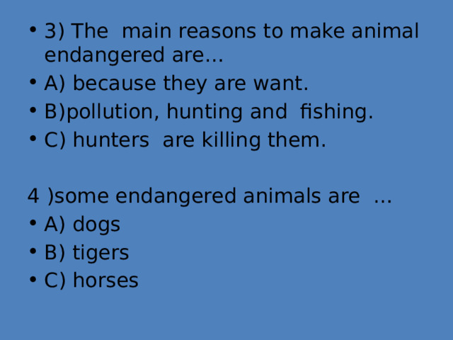 3) The main reasons to make animal endangered are… A) because they are want. B)pollution, hunting and fishing. C) hunters are killing them. 4 )some endangered animals are … A) dogs B) tigers C) horses 