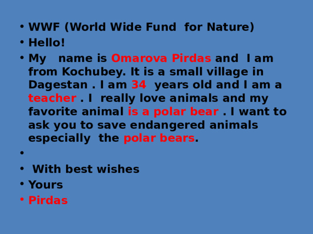 WWF (World Wide Fund for Nature) Hello! My name is Omarova Pirdas and I am from Kochubey. It is a small village in Dagestan . I am 34 years old and I am a teacher . I really love animals and my favorite animal is a polar bear . I want to ask you to save endangered animals especially the polar bears .    With best wishes Yours Pirdas 