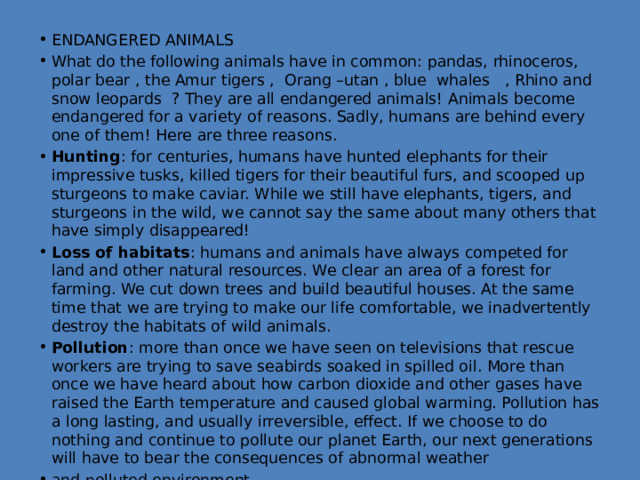 ENDANGERED ANIMALS What do the following animals have in common: pandas, rhinoceros, polar bear , the Amur tigers , Orang –utan , blue whales , Rhino and snow leopards ? They are all endangered animals! Animals become endangered for a variety of reasons. Sadly, humans are behind every one of them! Here are three reasons. Hunting : for centuries, humans have hunted elephants for their impressive tusks, killed tigers for their beautiful furs, and scooped up sturgeons to make caviar. While we still have elephants, tigers, and sturgeons in the wild, we cannot say the same about many others that have simply disappeared! Loss of habitats : humans and animals have always competed for land and other natural resources. We clear an area of a forest for farming. We cut down trees and build beautiful houses. At the same time that we are trying to make our life comfortable, we inadvertently destroy the habitats of wild animals. Pollution : more than once we have seen on televisions that rescue workers are trying to save seabirds soaked in spilled oil. More than once we have heard about how carbon dioxide and other gases have raised the Earth temperature and caused global warming. Pollution has a long lasting, and usually irreversible, effect. If we choose to do nothing and continue to pollute our planet Earth, our next generations will have to bear the consequences of abnormal weather and polluted environment. 