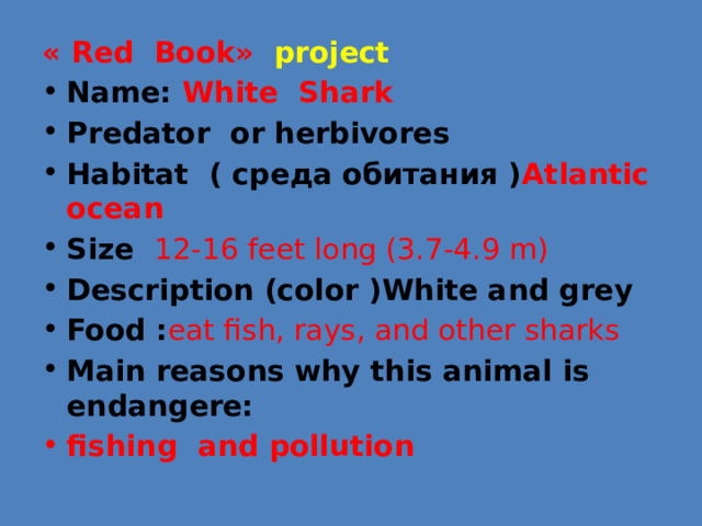 «  Red Book» project Name: White Shark Predator or herbivores Habitat ( среда обитания ) Atlantic ocean Size 12-16 feet long (3.7-4.9 m) Description (color )White and grey Food : eat fish, rays, and other sharks Main reasons why this animal is endangere: fishing and pollution 