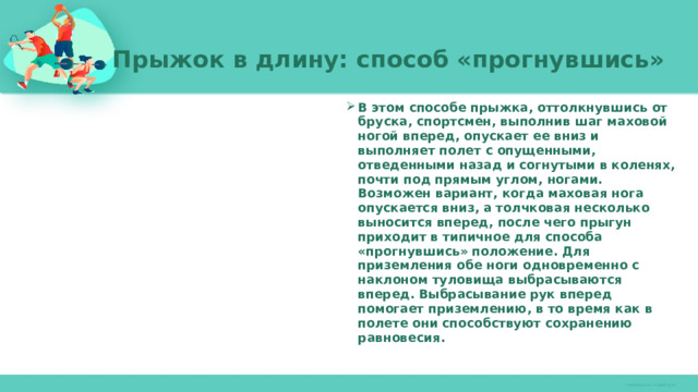 Прыжок в длину: способ «прогнувшись»   В этом способе прыжка, оттолкнувшись от бруска, спортсмен, выполнив шаг маховой ногой вперед, опускает ее вниз и выполняет полет с опущенными, отведенными назад и согнутыми в коленях, почти под прямым углом, ногами. Возможен вариант, когда маховая нога опускается вниз, а толчковая несколько выносится вперед, после чего прыгун приходит в типичное для способа «прогнувшись» положение. Для приземления обе ноги одновременно с наклоном туловища выбрасываются вперед. Выбрасывание рук вперед помогает приземлению, в то время как в полете они способствуют сохранению равновесия. 