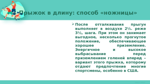 Прыжок в длину: способ «ножницы»   После отталкивания прыгун выполняет в воздухе 2½. реже З½, шага. При этом он занимает выгодное, несколько прогнутое положение, обеспечивающее хорошее приземление. Энергичное и высокое выбрасывание перед приземлением голеней вперед – вариант этого прыжка, которому отдают предпочтение многие спортсмены, особенно в США. 
