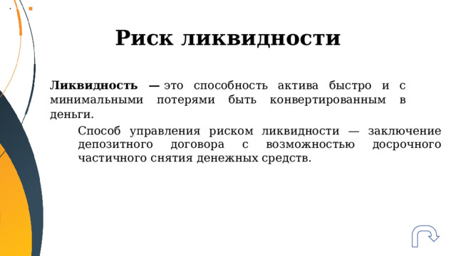 Риск ликвидности Ликвидность —  это способность актива быстро и с минимальными потерями быть конвертированным в деньги. Способ управления риском ликвидности — заключение депозитного договора с возможностью досрочного частичного снятия денежных средств. 