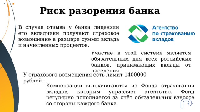 Риск разорения банка В случае отзыва у банка лицензии его вкладчики получают страховое возмещение в размере суммы вклада и начисленных процентов. Участие в этой системе является обязательным для всех российских банков, принимающих вклады от населения. У страхового возмещения есть лимит 1400000 рублей. Компенсации выплачиваются из Фонда страхования вкладов, которым управляет агентство. Фонд регулярно пополняется за счёт обязательных взносов со стороны каждого банка. 