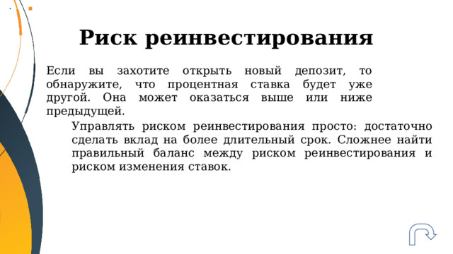 Риск реинвестирования Если вы захотите открыть новый депозит, то обнаружите, что процентная ставка будет уже другой. Она может оказаться выше или ниже предыдущей. Управлять риском реинвестирования просто: достаточно сделать вклад на более длительный срок. Сложнее найти правильный баланс между риском реинвестирования и риском изменения ставок. 