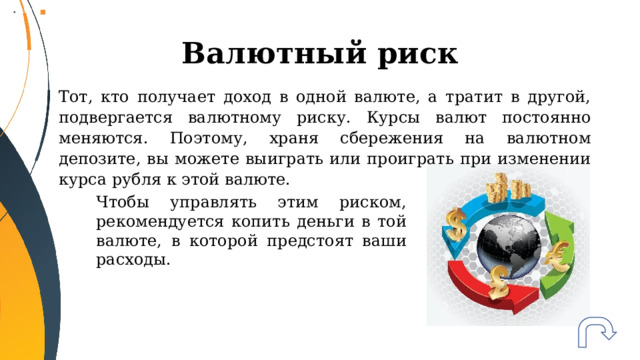 Валютный риск Тот, кто получает доход в одной валюте, а тратит в другой, подвергается валютному риску. Курсы валют постоянно меняются. Поэтому, храня сбережения на валютном депозите, вы можете выиграть или проиграть при изменении курса рубля к этой валюте. Чтобы управлять этим риском, рекомендуется копить деньги в той валюте, в которой предстоят ваши расходы. 
