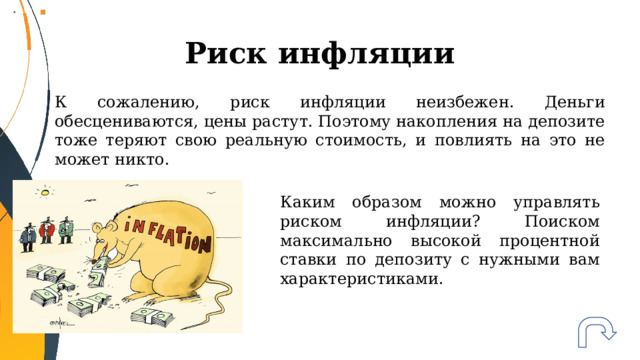 Риск инфляции К сожалению, риск инфляции неизбежен. Деньги обесцениваются, цены растут. Поэтому накопления на депозите тоже теряют свою реальную стоимость, и повлиять на это не может никто. Каким образом можно управлять риском инфляции? Поиском максимально высокой процентной ставки по депозиту с нужными вам характеристиками. 