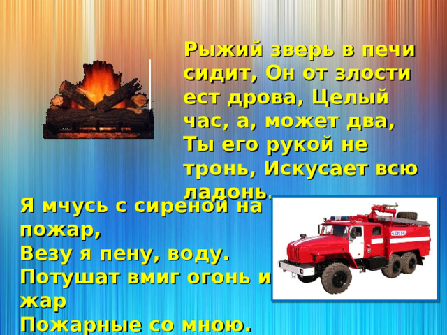 Рыжий зверь в печи сидит, Он от злости ест дрова, Целый час, а, может два, Ты его рукой не тронь, Искусает всю ладонь. Я мчусь с сиреной на пожар, Везу я пену, воду. Потушат вмиг огонь и жар Пожарные со мною. 