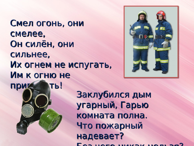 Смел огонь, они смелее, Он силён, они сильнее, Их огнем не испугать, Им к огню не привыкать! Заклубился дым угарный, Гарью комната полна. Что пожарный надевает? Без чего никак нельзя? 