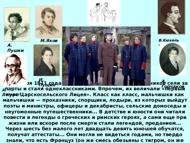 В.Кюхельбекер М.Яковлев А. Пушкин И. Пущин А. Горчаков А. Дельвиг 19 октября 1811 года в Царском Селе тридцать мальчиков сели за парты и стали одноклассниками. Впрочем, их величали «первый курс Царскосельского Лицея». Класс как класс, мальчишки как мальчишки — проказники, спорщики, лодыри, из которых выйдут поэты и министры, офицеры и декабристы, сельские домоседы и неугомонные путешественники... В детстве и юности они читали повести и легенды о греческих и римских героях, а сами еще при жизни или вскоре после смерти стали легендой, преданием... Через шесть без малого лет двадцать девять юношей обучатся, получат аттестаты... Они могли не видеться годами, но твердо знали, что есть Француз (он же смесь обезьяны с тигром, он же Пушкин), есть Дьячок (он же Мордан, он же  Корф), и есть Паяс (он же Яковлев).  