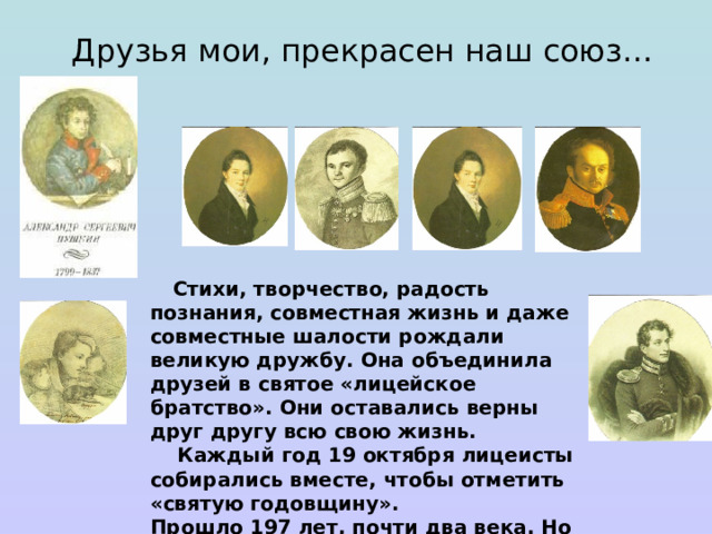 Друзья мои, прекрасен наш союз…  Стихи, творчество, радость познания, совместная жизнь и даже совместные шалости рождали великую дружбу. Она объединила друзей в святое «лицейское братство». Они оставались верны друг другу всю свою жизнь.  Каждый год 19 октября лицеисты собирались вместе, чтобы отметить «святую годовщину».  Прошло 197 лет, почти два века. Но до сих пор дружба лицеистов пушкинского выпуска — это символ человеческой верности. 