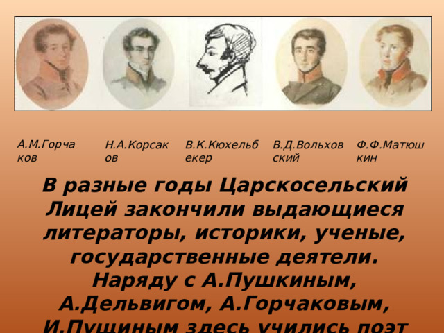 А.М.Горчаков Н.А.Корсаков В.К.Кюхельбекер В.Д.Вольховский Ф.Ф.Матюшкин В разные годы Царскосельский Лицей закончили выдающиеся литераторы, историки, ученые, государственные деятели. Наряду с А.Пушкиным, А.Дельвигом, А.Горчаковым, И.Пущиным здесь учились поэт Л.Мей, художник В.Лангер, историк Я.Грот, писатель М.Салтыков-Щедрин и другие. 