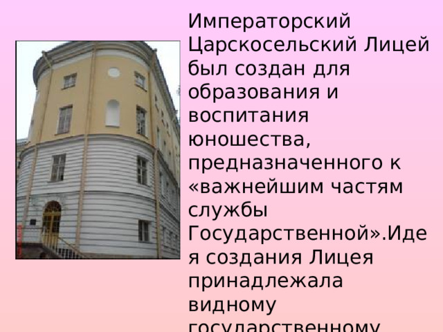 Императорский Царскосельский Лицей был создан для образования и воспитания юношества, предназначенного к «важнейшим частям службы Государственной».Идея создания Лицея принадлежала видному государственному деятелю М.М.Сперанскому и была связана с планами преобразования России императором Александром I . 