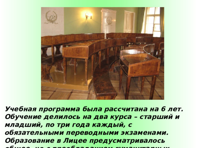 Учебная программа была рассчитана на 6 лет. Обучение делилось на два курса – старший и младший, по три года каждый, с обязательными переводными экзаменами. Образование в Лицее предусматривалось общее, но с преобладанием гуманитарных дисциплин. По окончании учебы род службы выпускники выбирали самостоятельно.  