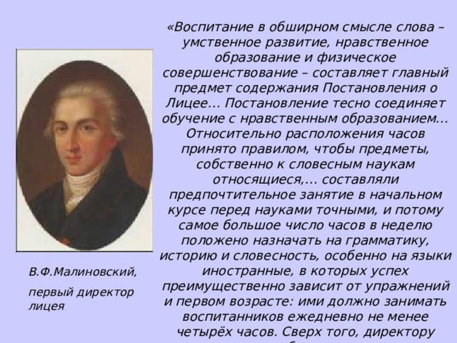 «Воспитание в обширном смысле слова – умственное развитие, нравственное образование и физическое совершенствование – составляет главный предмет содержания Постановления о Лицее… Постановление тесно соединяет обучение с нравственным образованием… Относительно расположения часов принято правилом, чтобы предметы, собственно к словесным наукам относящиеся,… составляли предпочтительное занятие в начальном курсе перед науками точными, и потому самое большое число часов в неделю положено назначать на грамматику, историю и словесность, особенно на языки иностранные, в которых успех преимущественно зависит от упражнений и первом возрасте: ими должно занимать воспитанников ежедневно не менее четырёх часов. Сверх того, директору поставляется в обязанность стараться, чтобы воспитанники в свободное от учения время, разговаривали между собой подённо на том и другом языке». И.Селезнёв «Исторический очерк Императорского бывшего Царскосельского ныне Александровского лицея за первое его пятидесятилетие, с 1811 по 1861 год» В.Ф.Малиновский, первый директор лицея 