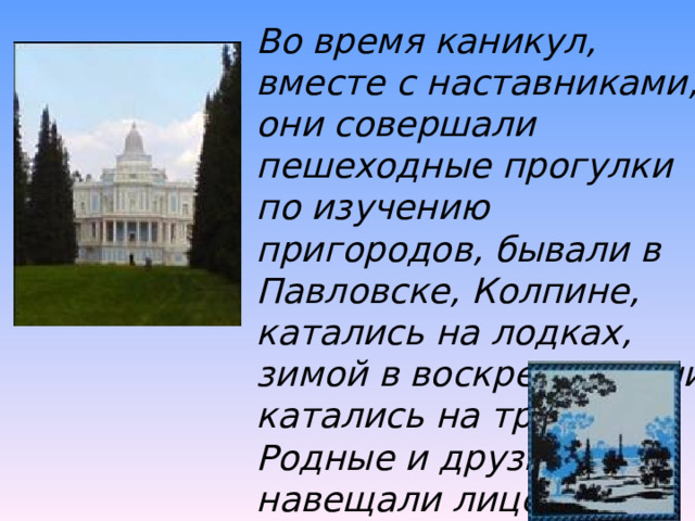 Во время каникул, вместе с наставниками, они совершали пешеходные прогулки по изучению пригородов, бывали в Павловске, Колпине, катались на лодках, зимой в воскресные дни катались на тройках. Родные и друзья навещали лицеистов в воскресные и праздничные дни. 