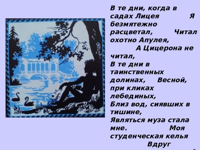 В те дни, когда в садах Лицея Я безмятежно расцветал, Читал охотно Апулея, А Цицерона не читал, В те дни в таинственных долинах, Весной, при кликах лебединых, Близ вод, сиявших в тишине, Являться муза стала мне. Моя студенческая келья Вдруг озарилась: муза в ней Открыла пир младых затей, Воспела детские веселья, И славу нашей старины, И сердце трепетные сны. А.С.Пушкин «Евгений Онегин» 