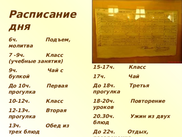 Расписание дня 6ч. Подъем, молитва 7 -9ч. Класс (учебные занятия) 9ч. Чай с булкой До 10ч. Первая прогулка 10-12ч. Класс 12-13ч. Вторая прогулка 13ч. Обед из трех блюд 14-15ч. Чистописание или   рисование  15-17ч. Класс 17ч. Чай До 18ч. Третья прогулка 18-20ч. Повторение уроков 20.30ч. Ужин из двух блюд До 22ч. Отдых, развлечения  («мячик и беготня») 22ч. Вечерняя  молитва, сон  
