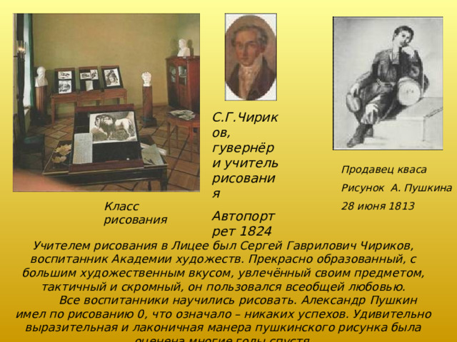 С.Г.Чириков, гувернёр и учитель рисования Автопортрет 1824 Продавец кваса Рисунок А. Пушкина 28 июня 1813 Класс рисования Учителем рисования в Лицее был Сергей Гаврилович Чириков, воспитанник Академии художеств. Прекрасно образованный, с большим художественным вкусом, увлечённый своим предметом, тактичный и скромный, он пользовался всеобщей любовью.  Все воспитанники научились рисовать. Александр Пушкин имел по рисованию 0, что означало – никаких успехов. Удивительно выразительная и лаконичная манера пушкинского рисунка была оценена многие годы спустя. 