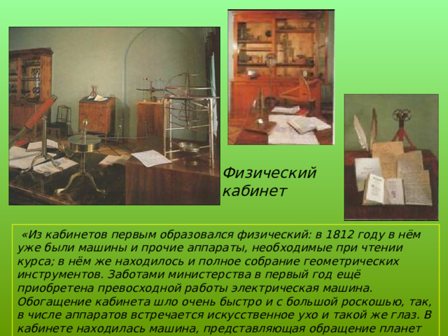 Физический кабинет  «Из кабинетов первым образовался физический: в 1812 году в нём уже были машины и прочие аппараты, необходимые при чтении курса; в нём же находилось и полное собрание геометрических инструментов. Заботами министерства в первый год ещё приобретена превосходной работы электрическая машина. Обогащение кабинета шло очень быстро и с большой роскошью, так, в числе аппаратов встречается искусственное ухо и такой же глаз. В кабинете находилась машина, представляющая обращение планет около солнца…»         И.Селезнёв 