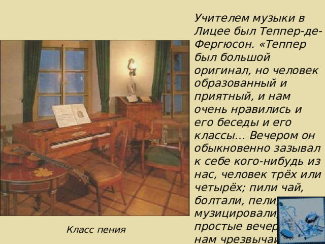 Учителем музыки в Лицее был Теппер-де-Фергюсон. «Теппер был большой оригинал, но человек образованный и приятный, и нам очень нравились и его беседы и его классы… Вечером он обыкновенно зазывал к себе кого-нибудь из нас, человек трёх или четырёх; пили чай, болтали, пели, музицировали, и эти простые вечера были нам чрезвычайно по вкусу». М.Корф Класс пения 